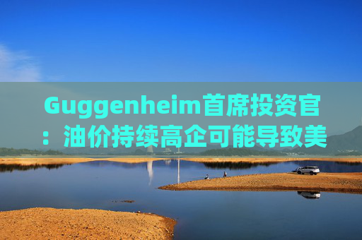 Guggenheim首席投资官：油价持续高企可能导致美国股市下跌10%