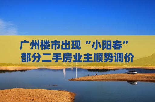 广州楼市出现“小阳春” 部分二手房业主顺势调价