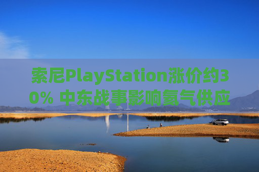 索尼PlayStation涨价约30% 中东战事影响氦气供应或是因素之一  第1张
