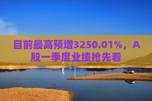 目前最高预增3250.01%，A股一季度业绩抢先看