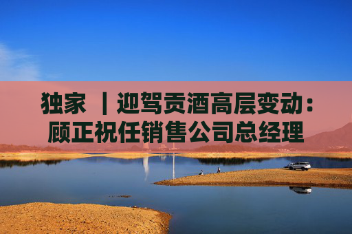 独家 ｜迎驾贡酒高层变动：顾正祝任销售公司总经理