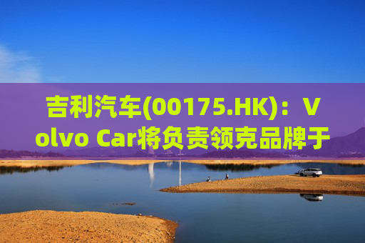 吉利汽车(00175.HK)：Volvo Car将负责领克品牌于欧洲地区区域营运事宜
