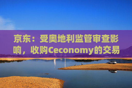 京东：受奥地利监管审查影响，收购Ceconomy的交易恐无法如期完成