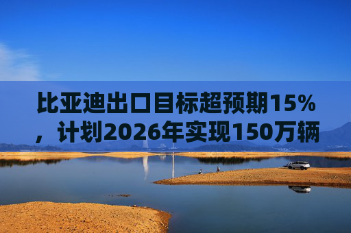 比亚迪出口目标超预期15%，计划2026年实现150万辆出口