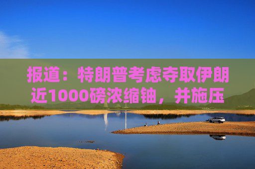 报道：特朗普考虑夺取伊朗近1000磅浓缩铀，并施压其主动交出
