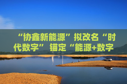 “协鑫新能源”拟改名“时代数字” 锚定“能源+数字”双轮驱动