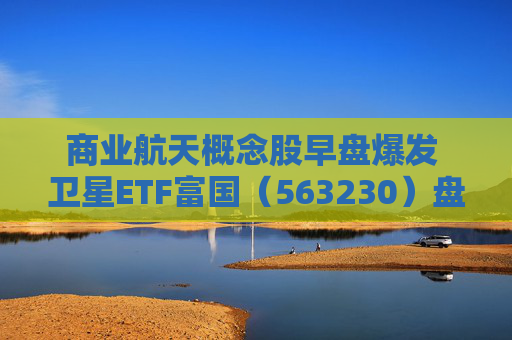 商业航天概念股早盘爆发 卫星ETF富国（563230）盘中大涨逾3%