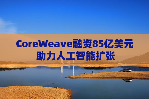 CoreWeave融资85亿美元 助力人工智能扩张