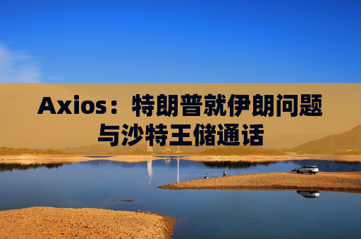 Axios：特朗普就伊朗问题与沙特王储通话