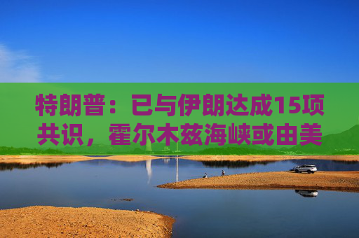 特朗普：已与伊朗达成15项共识，霍尔木兹海峡或由美伊共同控制  第1张