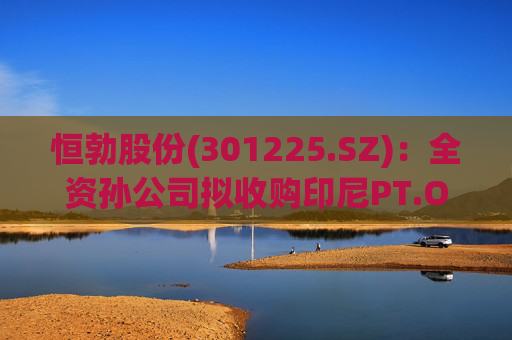恒勃股份(301225.SZ)：全资孙公司拟收购印尼PT.OEM 75%股权
