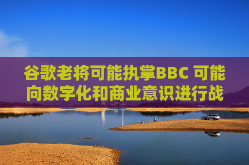 谷歌老将可能执掌BBC 可能向数字化和商业意识进行战略性转变
