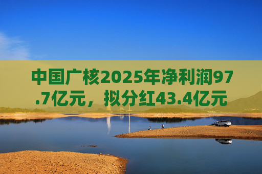 中国广核2025年净利润97.7亿元，拟分红43.4亿元