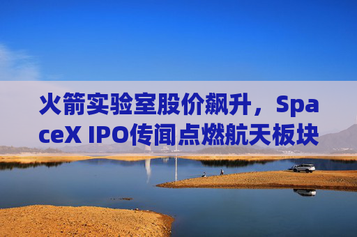 火箭实验室股价飙升，SpaceX IPO传闻点燃航天板块涨势