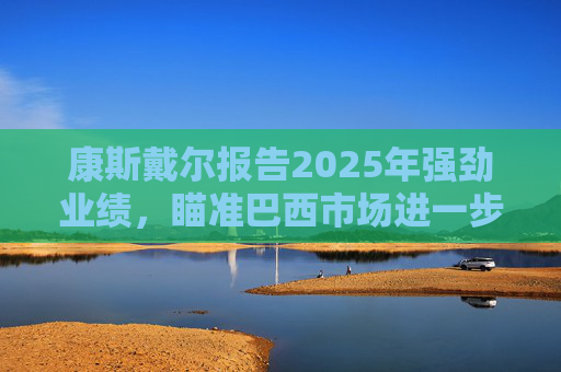 康斯戴尔报告2025年强劲业绩，瞄准巴西市场进一步增长