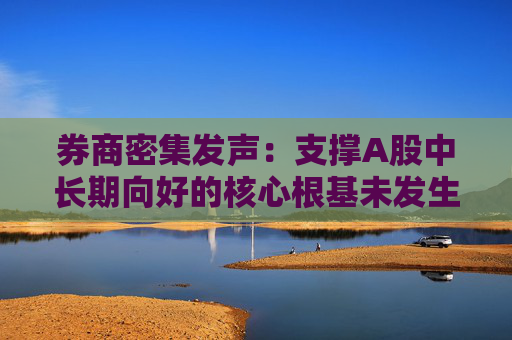 券商密集发声：支撑A股中长期向好的核心根基未发生动摇