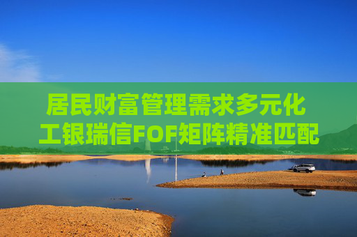 居民财富管理需求多元化 工银瑞信FOF矩阵精准匹配多元投资需求
