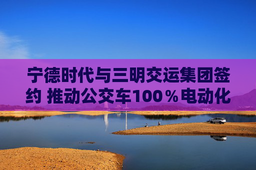 宁德时代与三明交运集团签约 推动公交车100％电动化