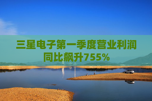 三星电子第一季度营业利润同比飙升755%