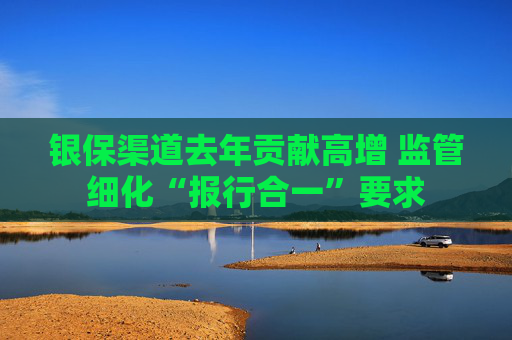 银保渠道去年贡献高增 监管细化“报行合一”要求