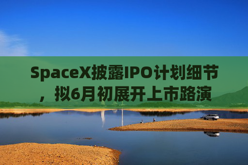 SpaceX披露IPO计划细节，拟6月初展开上市路演