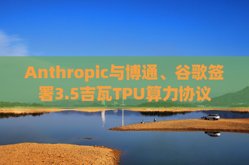 Anthropic与博通、谷歌签署3.5吉瓦TPU算力协议