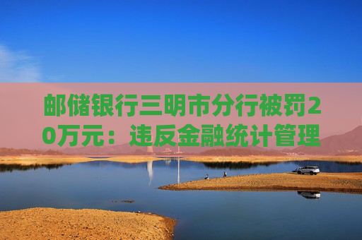 邮储银行三明市分行被罚20万元：违反金融统计管理规定，未按规定报送统计报表