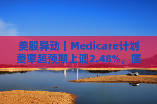 美股异动丨Medicare计划费率超预期上调2.48%，医保概念股普涨