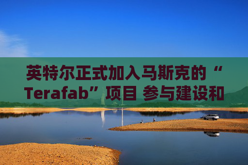 英特尔正式加入马斯克的“Terafab”项目 参与建设和运营全新的尖端芯片工厂