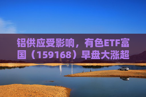 铝供应受影响，有色ETF富国（159168）早盘大涨超5%  第1张