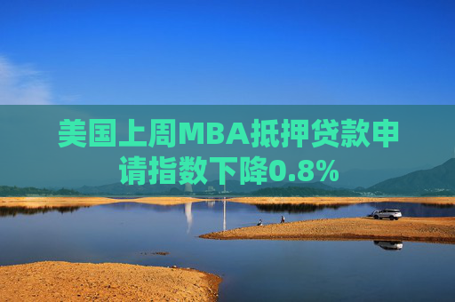 美国上周MBA抵押贷款申请指数下降0.8%