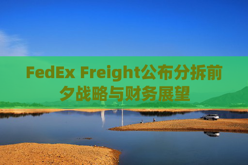 FedEx Freight公布分拆前夕战略与财务展望