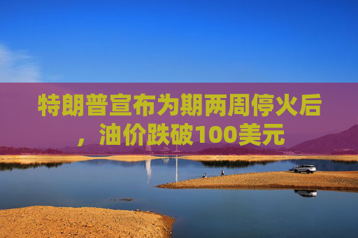 特朗普宣布为期两周停火后，油价跌破100美元