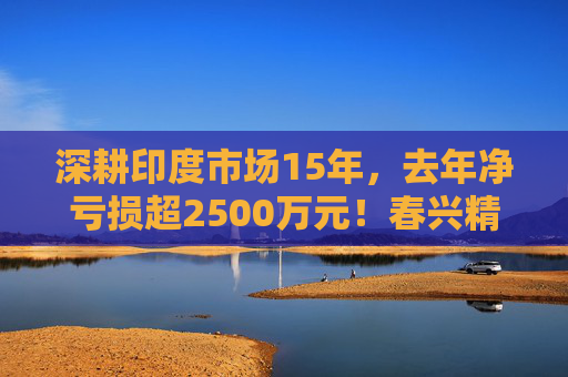 深耕印度市场15年，去年净亏损超2500万元！春兴精工拟出售印度子公司全部股权