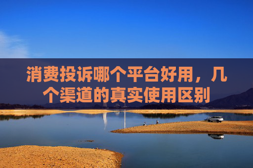 消费投诉哪个平台好用，几个渠道的真实使用区别