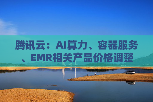 腾讯云:AI算力、容器服务、EMR相关产品价格调整 第1张 腾讯云:AI算力、容器服务、EMR相关产品价格调整 第1张