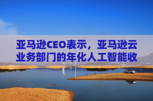 亚马逊CEO表示，亚马逊云业务部门的年化人工智能收入已突破150亿美元