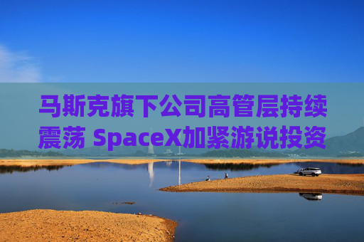 马斯克旗下公司高管层持续震荡 SpaceX加紧游说投资者