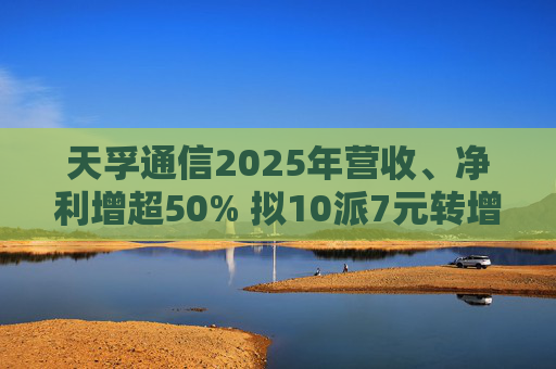 天孚通信2025年营收、净利增超50% 拟10派7元转增4股