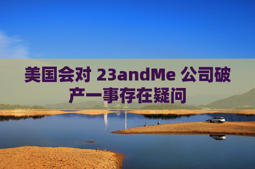 美国会对 23andMe 公司破产一事存在疑问