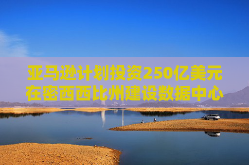 亚马逊计划投资250亿美元在密西西比州建设数据中心，创造2000个就业岗位