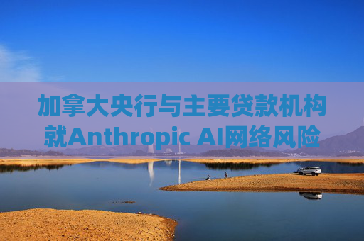 加拿大央行与主要贷款机构就Anthropic AI网络风险举行会议