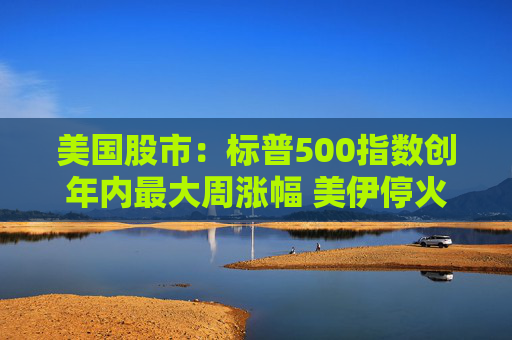 美国股市：标普500指数创年内最大周涨幅 美伊停火提振市场情绪