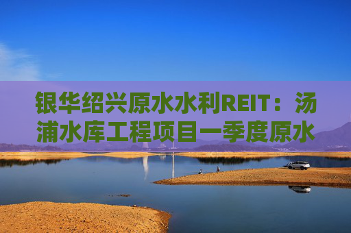 银华绍兴原水水利REIT：汤浦水库工程项目一季度原水收入同比下降68.8%