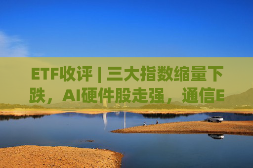 ETF收评 | 三大指数缩量下跌，AI硬件股走强，通信ETF国泰、通信ETF嘉实涨2%