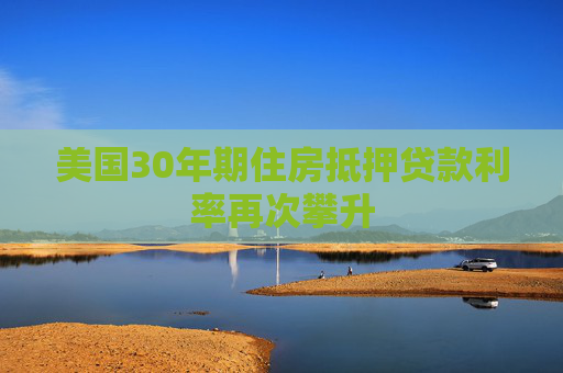美国30年期住房抵押贷款利率再次攀升