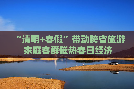 “清明+春假”带动跨省旅游 家庭客群催热春日经济  第1张