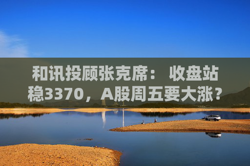 和讯投顾张克席: 收盘站稳3370,A股周五要大涨?