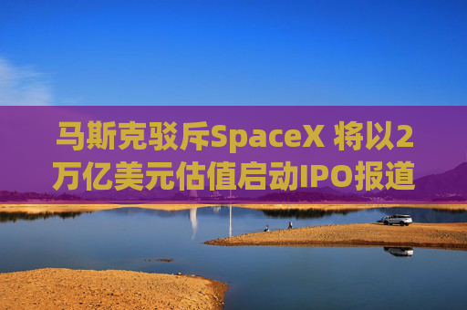 马斯克驳斥SpaceX 将以2万亿美元估值启动IPO报道