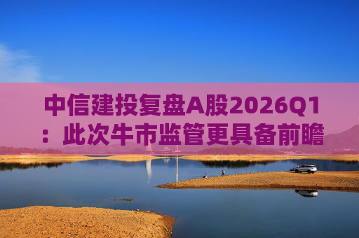 中信建投复盘A股2026Q1：此次牛市监管更具备前瞻性 会对交易过热及时采取措施